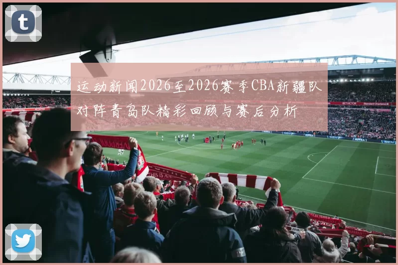 运动新闻2026至2026赛季CBA新疆队对阵青岛队精彩回顾与赛后分析