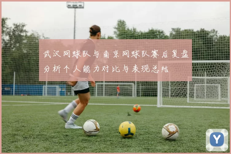 武汉网球队与南京网球队赛后复盘分析个人能力对比与表现总结