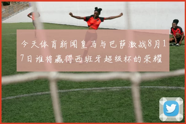 今天体育新闻皇马与巴萨激战8月17日谁将赢得西班牙超级杯的荣耀