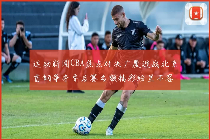 运动新闻CBA焦点对决广厦迎战北京首钢争夺季后赛名额精彩纷呈不容错过
