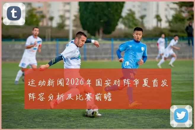 运动新闻2026年国安对阵华夏首发阵容分析及比赛前瞻