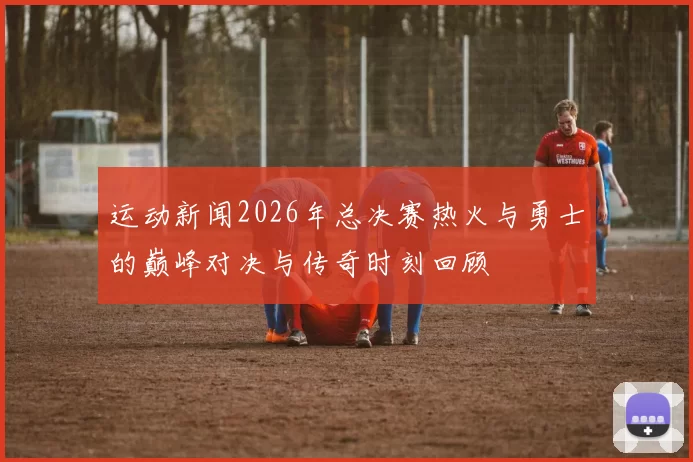 运动新闻2026年总决赛热火与勇士的巅峰对决与传奇时刻回顾