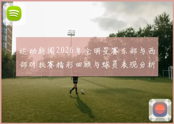 运动新闻2026年全明星赛东部与西部对抗赛精彩回顾与球员表现分析